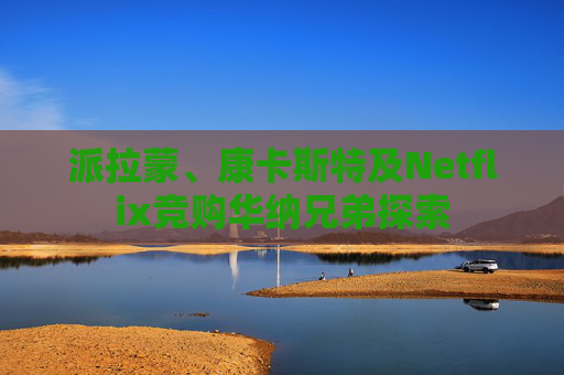 派拉蒙、康卡斯特及Netflix竞购华纳兄弟探索