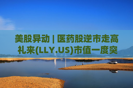 美股异动 | 医药股逆市走高 礼来(LLY.US)市值一度突破万亿美元