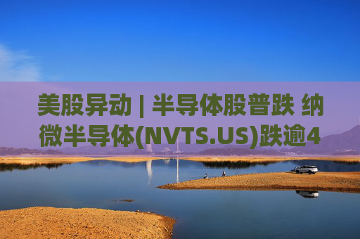 美股异动 | 半导体股普跌 纳微半导体(NVTS.US)跌逾4%