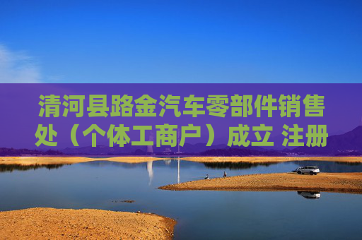 清河县路金汽车零部件销售处（个体工商户）成立 注册资本10万人民币