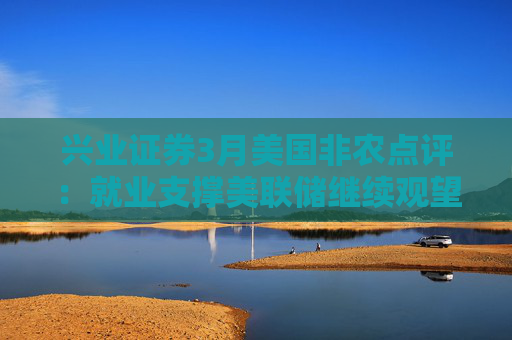 兴业证券3月美国非农点评：就业支撑美联储继续观望关税影响