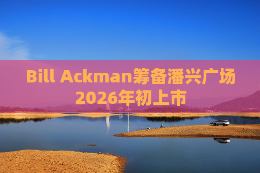 Bill Ackman筹备潘兴广场2026年初上市