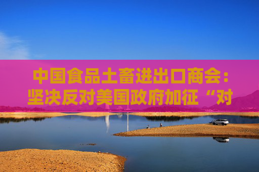 中国食品土畜进出口商会：坚决反对美国政府加征“对等关税”