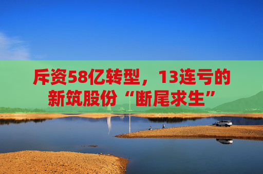斥资58亿转型，13连亏的新筑股份“断尾求生”