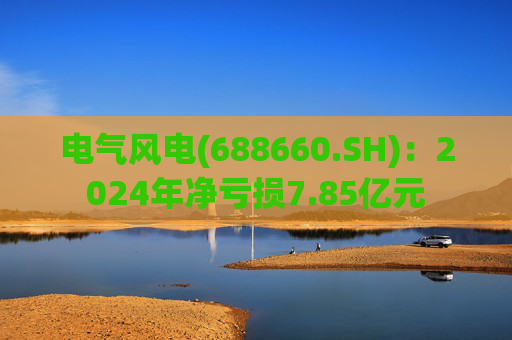 电气风电(688660.SH)：2024年净亏损7.85亿元