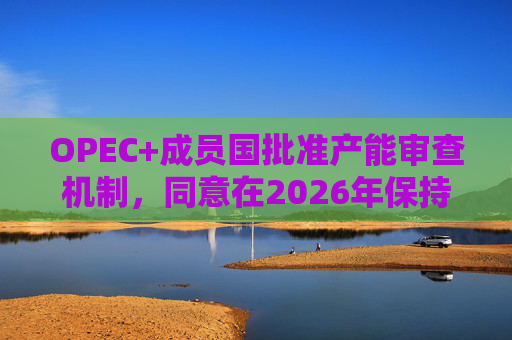 OPEC+成员国批准产能审查机制，同意在2026年保持集团整体石油产量不变  第1张