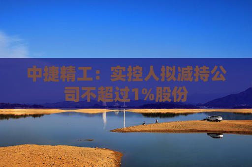 中捷精工：实控人拟减持公司不超过1%股份