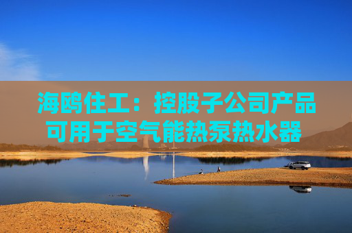 海鸥住工：控股子公司产品可用于空气能热泵热水器 收入占比极低