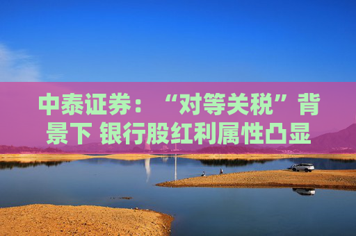 中泰证券：“对等关税”背景下 银行股红利属性凸显