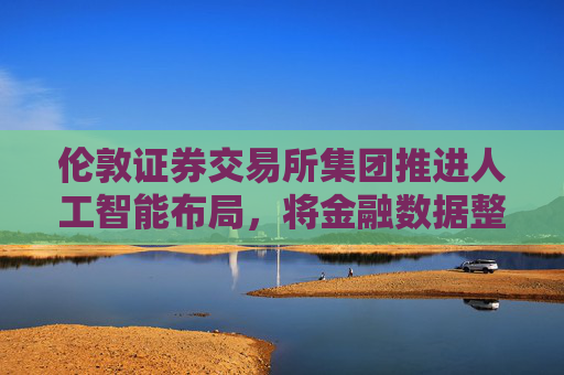 伦敦证券交易所集团推进人工智能布局，将金融数据整合至ChatGPT