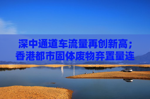 深中通道车流量再创新高；香港都市固体废物弃置量连续三年下降丨大湾区财经早参