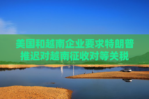 美国和越南企业要求特朗普推迟对越南征收对等关税