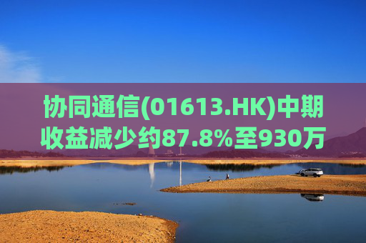 协同通信(01613.HK)中期收益减少约87.8%至930万港元