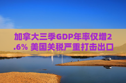 加拿大三季GDP年率仅增2.6% 美国关税严重打击出口 企业和消费者信心受挫