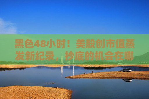 黑色48小时！美股创市值蒸发新纪录，抄底的机会在哪里