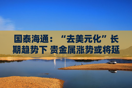 国泰海通：“去美元化”长期趋势下 贵金属涨势或将延续