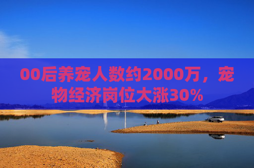00后养宠人数约2000万，宠物经济岗位大涨30%