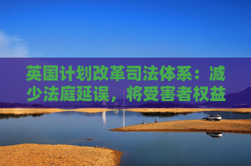英国计划改革司法体系：减少法庭延误，将受害者权益置于优先地位