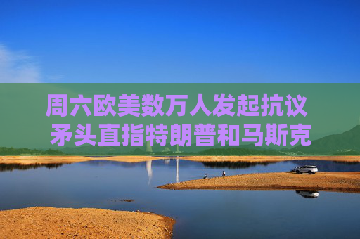 周六欧美数万人发起抗议 矛头直指特朗普和马斯克