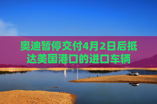 奥迪暂停交付4月2日后抵达美国港口的进口车辆
