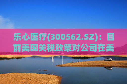乐心医疗(300562.SZ)：目前美国关税政策对公司在美业务影响可控