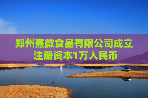 郑州熹微食品有限公司成立 注册资本1万人民币