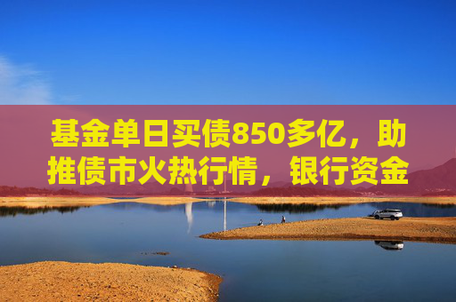 基金单日买债850多亿，助推债市火热行情，银行资金止盈撤离