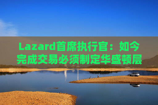Lazard首席执行官：如今完成交易必须制定华盛顿层面的策略