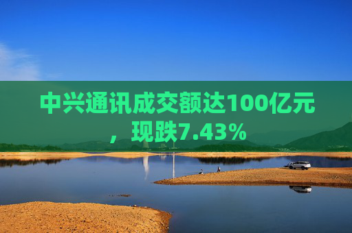 中兴通讯成交额达100亿元，现跌7.43%