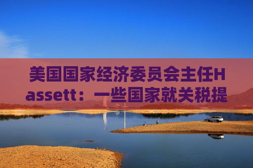 美国国家经济委员会主任Hassett：一些国家就关税提出“很棒”的协议