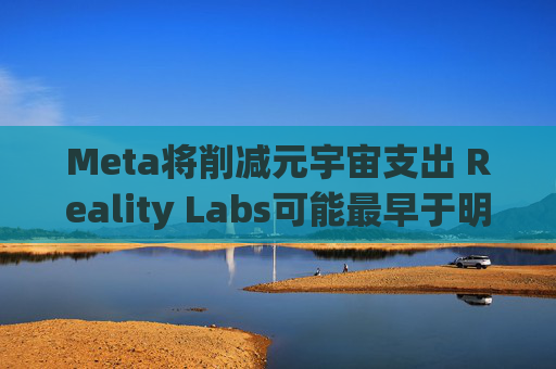 Meta将削减元宇宙支出 Reality Labs可能最早于明年1月裁员