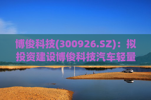 博俊科技(300926.SZ)：拟投资建设博俊科技汽车轻量化部件生产基地项目