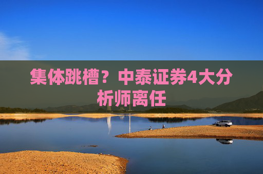 集体跳槽？中泰证券4大分析师离任