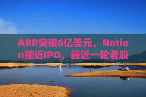 ARR突破6亿美元，Notion接近IPO，最近一轮老股出售估值已达110亿美元