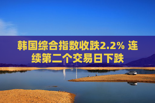 韩国综合指数收跌2.2% 连续第二个交易日下跌