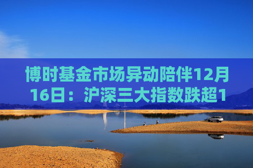 博时基金市场异动陪伴12月16日:沪深三大指数跌超1%,创业板指跌超2% 第1张 博时基金市场异动陪伴12月16日:沪深三大指数跌超1%,创业板指跌超2% 第1张