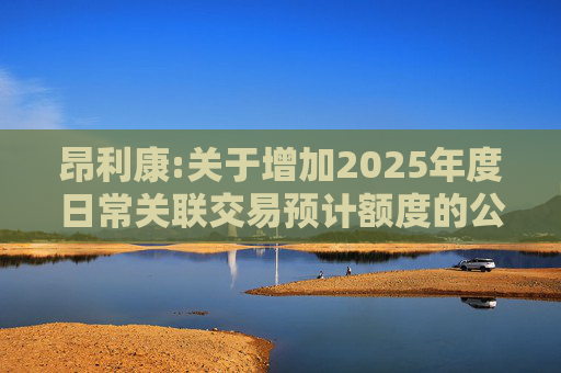 昂利康:关于增加2025年度日常关联交易预计额度的公告
