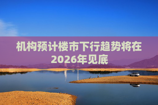机构预计楼市下行趋势将在2026年见底