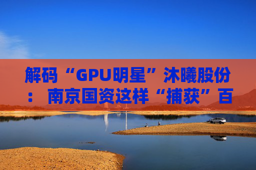解码“GPU明星”沐曦股份： 南京国资这样“捕获”百亿级硬核IPO