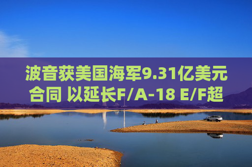 波音获美国海军9.31亿美元合同 以延长F/A-18 E/F超级大黄蜂战机的服役寿命