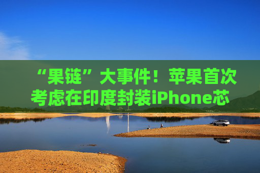 “果链”大事件！苹果首次考虑在印度封装iPhone芯片 已开始展开谈判
