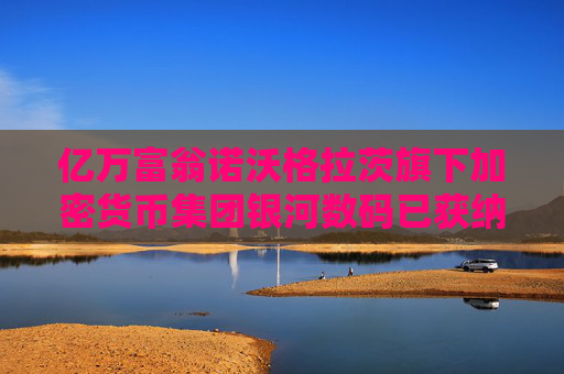 亿万富翁诺沃格拉茨旗下加密货币集团银河数码已获纳斯达克直接上市许可