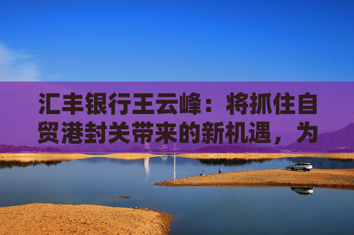 汇丰银行王云峰：将抓住自贸港封关带来的新机遇，为打造世界一流自贸港发挥金融桥梁作用