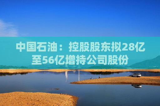 中国石油：控股股东拟28亿至56亿增持公司股份