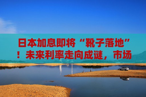 日本加息即将“靴子落地”！未来利率走向成谜，市场神经紧绷