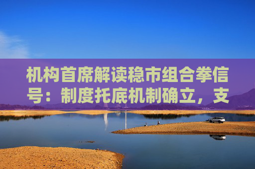 机构首席解读稳市组合拳信号：制度托底机制确立，支持资金充足