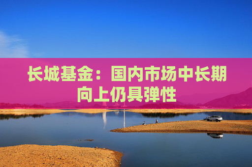 长城基金：国内市场中长期向上仍具弹性  第1张