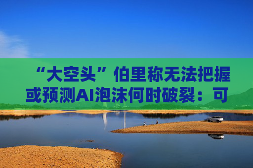 “大空头”伯里称无法把握或预测AI泡沫何时破裂：可能还有增长空间