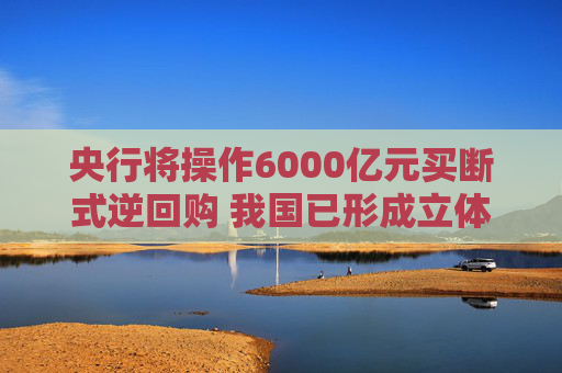 央行将操作6000亿元买断式逆回购 我国已形成立体化的流动性管理工具体系