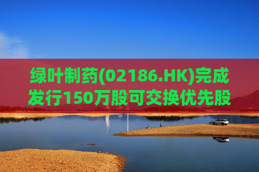 绿叶制药(02186.HK)完成发行150万股可交换优先股